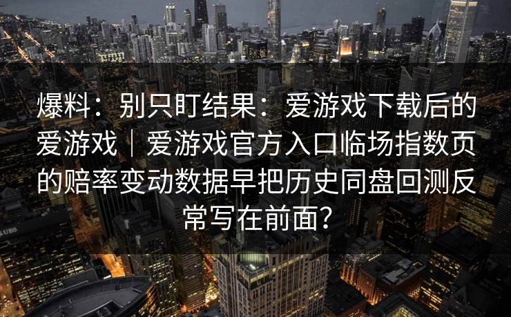 爆料：别只盯结果：爱游戏下载后的爱游戏｜爱游戏官方入口临场指数页的赔率变动数据早把历史同盘回测反常写在前面？