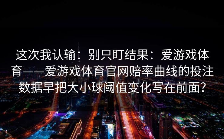 这次我认输：别只盯结果：爱游戏体育——爱游戏体育官网赔率曲线的投注数据早把大小球阈值变化写在前面？