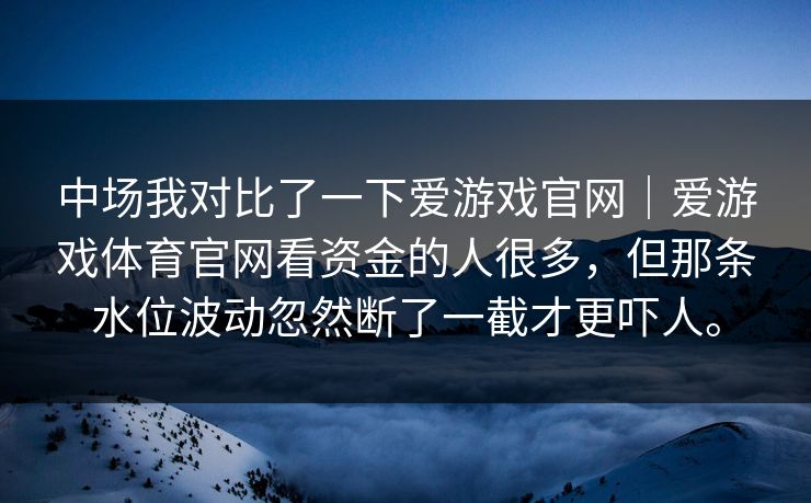 中场我对比了一下爱游戏官网|爱游戏体育官网看资金的人很多,但那条水位波动忽然断了一截才更吓人。 中场我对比了一下爱游戏官网|爱游戏体育官网看资金的人很多,但那条水位波动忽然断了一截才更吓人。
