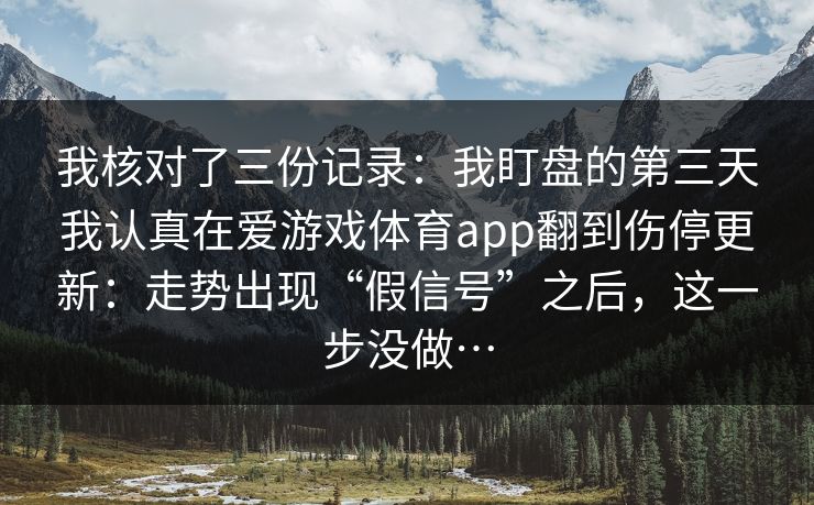 我核对了三份记录:我盯盘的第三天我认真在爱游戏体育app翻到伤停更新:走势出现“假信号”之后,这一步没做… 我核对了三份记录:我盯盘的第三天我认真在爱游戏体育app翻到伤停更新:走势出现“假信号”之后,这一步没做…