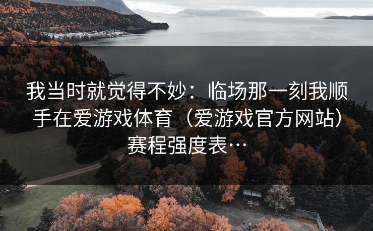 我当时就觉得不妙：临场那一刻我顺手在爱游戏体育（爱游戏官方网站）赛程强度表…