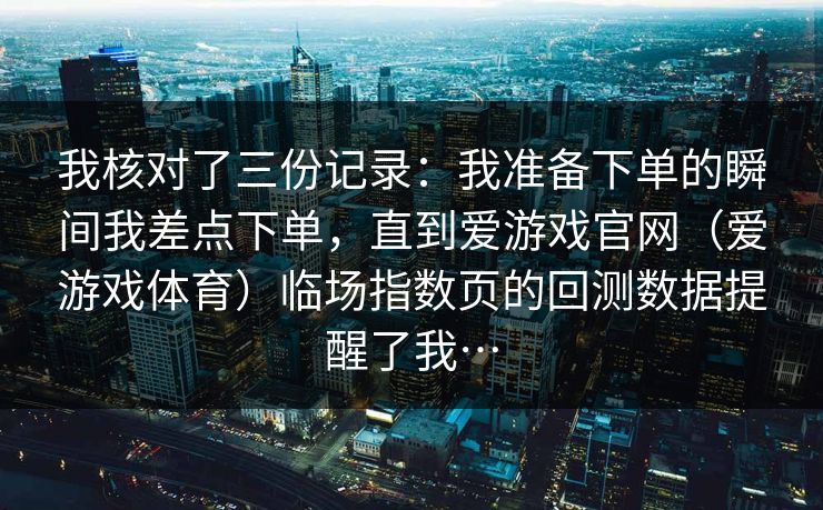 我核对了三份记录：我准备下单的瞬间我差点下单，直到爱游戏官网（爱游戏体育）临场指数页的回测数据提醒了我…
