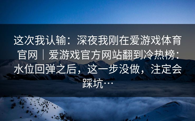 这次我认输：深夜我刚在爱游戏体育官网｜爱游戏官方网站翻到冷热榜：水位回弹之后，这一步没做，注定会踩坑…
