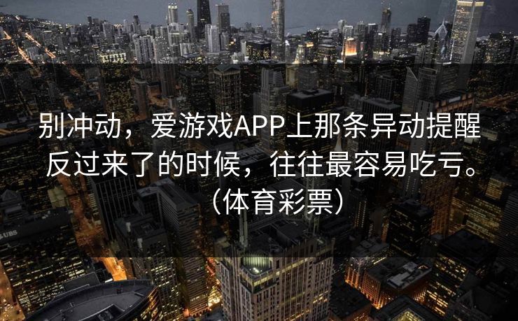 别冲动,爱游戏APP上那条异动提醒反过来了的时候,往往最容易吃亏。(体育彩票) 别冲动,爱游戏APP上那条异动提醒反过来了的时候,往往最容易吃亏。(体育彩票)