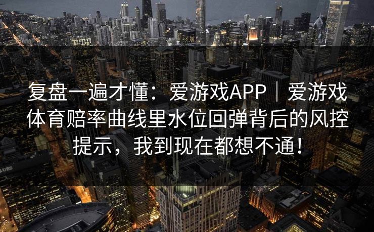 复盘一遍才懂:爱游戏APP|爱游戏体育赔率曲线里水位回弹背后的风控提示,我到现在都想不通! 复盘一遍才懂:爱游戏APP|爱游戏体育赔率曲线里水位回弹背后的风控提示,我到现在都想不通!
