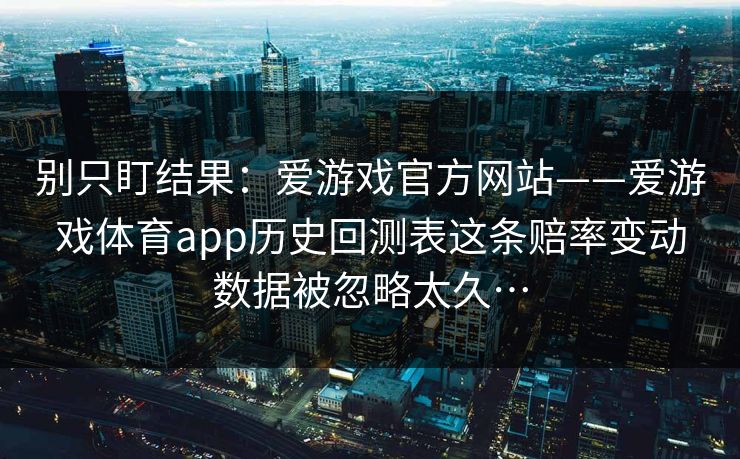 别只盯结果:爱游戏官方网站——爱游戏体育app历史回测表这条赔率变动数据被忽略太久… 别只盯结果:爱游戏官方网站——爱游戏体育app历史回测表这条赔率变动数据被忽略太久…