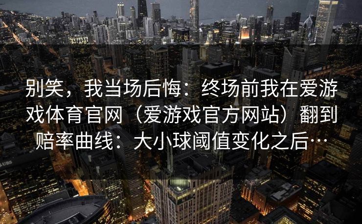 别笑,我当场后悔:终场前我在爱游戏体育官网(爱游戏官方网站)翻到赔率曲线:大小球阈值变化之后… 别笑,我当场后悔:终场前我在爱游戏体育官网(爱游戏官方网站)翻到赔率曲线:大小球阈值变化之后…