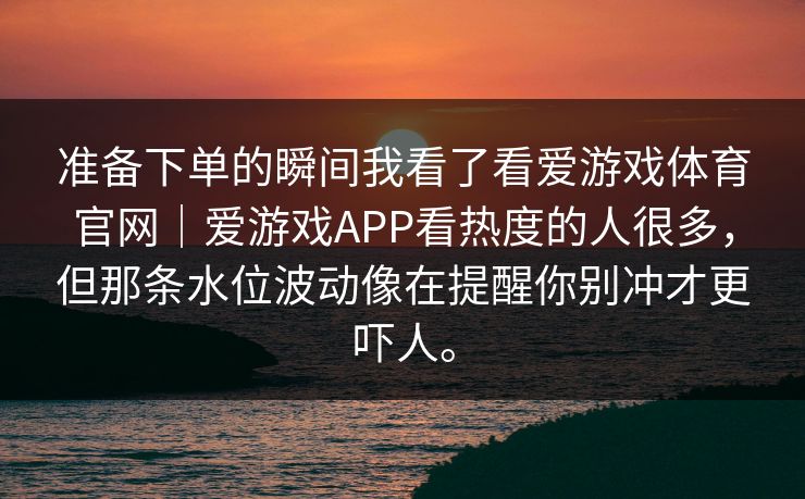 准备下单的瞬间我看了看爱游戏体育官网｜爱游戏APP看热度的人很多，但那条水位波动像在提醒你别冲才更吓人。