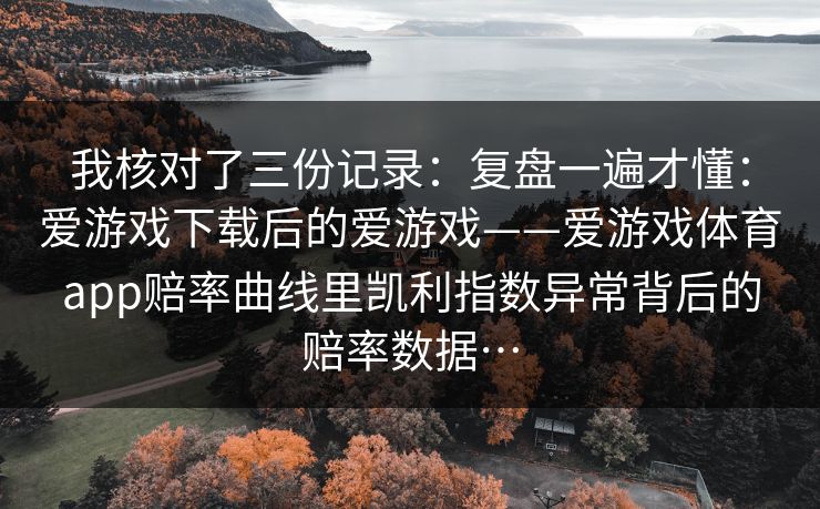 我核对了三份记录:复盘一遍才懂:爱游戏下载后的爱游戏——爱游戏体育app赔率曲线里凯利指数异常背后的赔率数据… 我核对了三份记录:复盘一遍才懂:爱游戏下载后的爱游戏——爱游戏体育app赔率曲线里凯利指数异常背后的赔率数据…