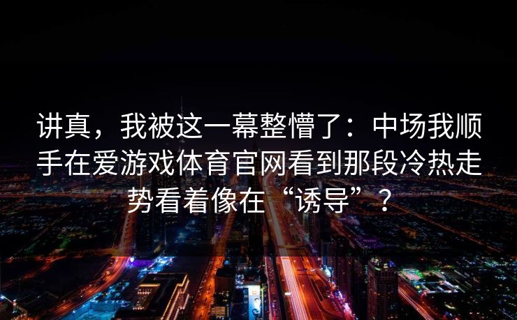 讲真,我被这一幕整懵了:中场我顺手在爱游戏体育官网看到那段冷热走势看着像在“诱导”? 讲真,我被这一幕整懵了:中场我顺手在爱游戏体育官网看到那段冷热走势看着像在“诱导”?