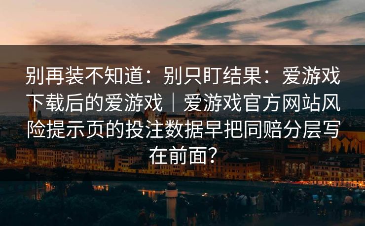 别再装不知道：别只盯结果：爱游戏下载后的爱游戏｜爱游戏官方网站风险提示页的投注数据早把同赔分层写在前面？