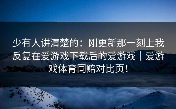 少有人讲清楚的：刚更新那一刻上我反复在爱游戏下载后的爱游戏｜爱游戏体育同赔对比页！
