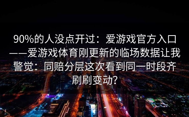 90%的人没点开过:爱游戏官方入口——爱游戏体育刚更新的临场数据让我警觉:同赔分层这次看到同一时段齐刷刷变动? 90%的人没点开过:爱游戏官方入口——爱游戏体育刚更新的临场数据让我警觉:同赔分层这次看到同一时段齐刷刷变动?