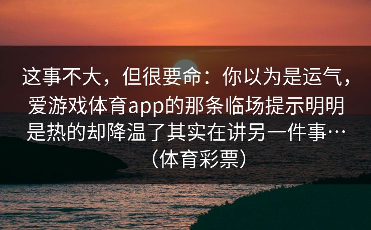 这事不大,但很要命:你以为是运气,爱游戏体育app的那条临场提示明明是热的却降温了其实在讲另一件事…(体育彩票) 这事不大,但很要命:你以为是运气,爱游戏体育app的那条临场提示明明是热的却降温了其实在讲另一件事…(体育彩票)