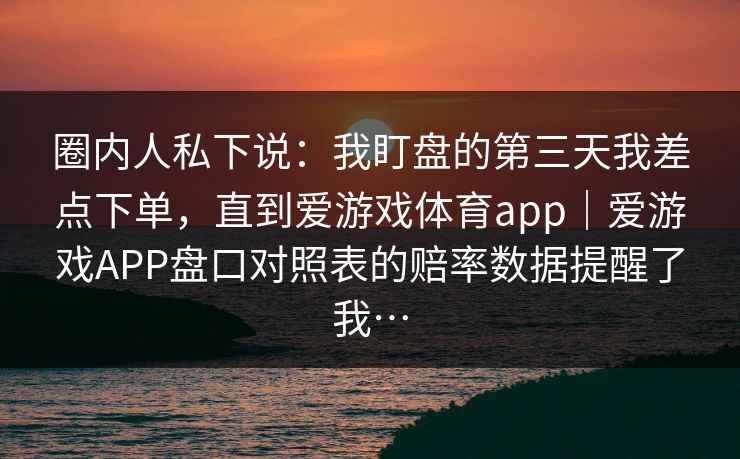 圈内人私下说:我盯盘的第三天我差点下单,直到爱游戏体育app|爱游戏APP盘口对照表的赔率数据提醒了我… 圈内人私下说:我盯盘的第三天我差点下单,直到爱游戏体育app|爱游戏APP盘口对照表的赔率数据提醒了我…