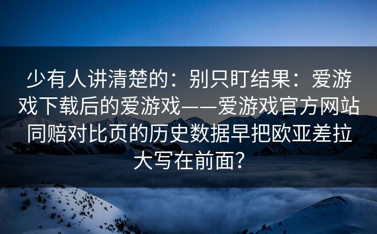 少有人讲清楚的：别只盯结果：爱游戏下载后的爱游戏——爱游戏官方网站同赔对比页的历史数据早把欧亚差拉大写在前面？