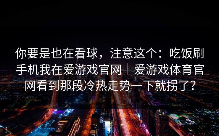 你要是也在看球,注意这个:吃饭刷手机我在爱游戏官网|爱游戏体育官网看到那段冷热走势一下就拐了? 你要是也在看球,注意这个:吃饭刷手机我在爱游戏官网|爱游戏体育官网看到那段冷热走势一下就拐了?