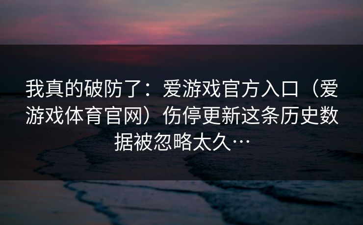 我真的破防了:爱游戏官方入口(爱游戏体育官网)伤停更新这条历史数据被忽略太久… 我真的破防了:爱游戏官方入口(爱游戏体育官网)伤停更新这条历史数据被忽略太久…