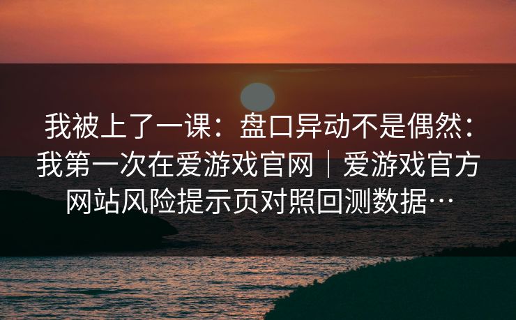 我被上了一课:盘口异动不是偶然:我第一次在爱游戏官网|爱游戏官方网站风险提示页对照回测数据… 我被上了一课:盘口异动不是偶然:我第一次在爱游戏官网|爱游戏官方网站风险提示页对照回测数据…