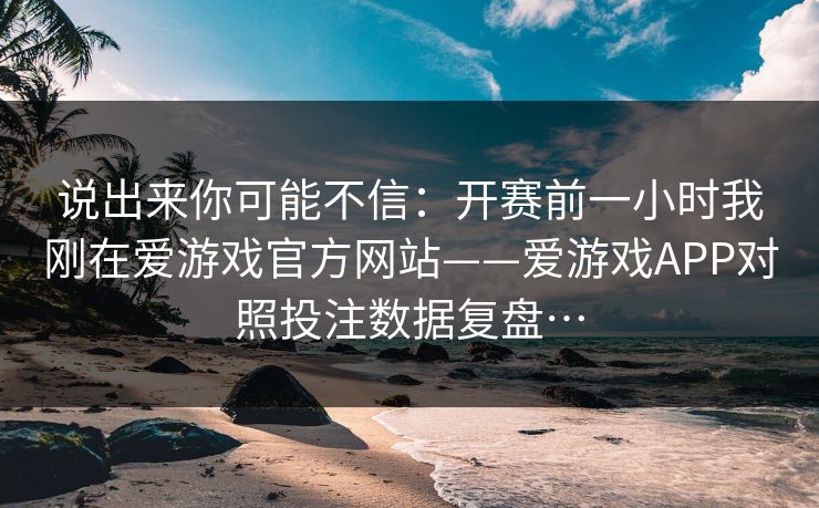 说出来你可能不信：开赛前一小时我刚在爱游戏官方网站——爱游戏APP对照投注数据复盘…
