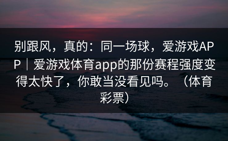 别跟风，真的：同一场球，爱游戏APP｜爱游戏体育app的那份赛程强度变得太快了，你敢当没看见吗。（体育彩票）