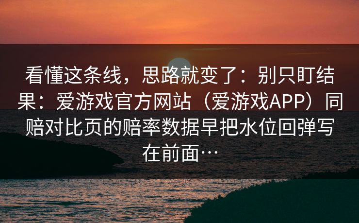 看懂这条线，思路就变了：别只盯结果：爱游戏官方网站（爱游戏APP）同赔对比页的赔率数据早把水位回弹写在前面…
