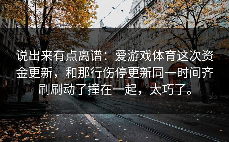 说出来有点离谱：爱游戏体育这次资金更新，和那行伤停更新同一时间齐刷刷动了撞在一起，太巧了。