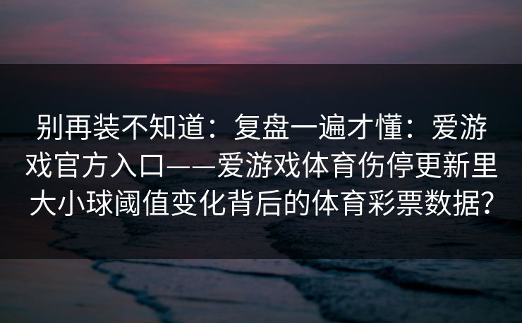 别再装不知道：复盘一遍才懂：爱游戏官方入口——爱游戏体育伤停更新里大小球阈值变化背后的体育彩票数据？