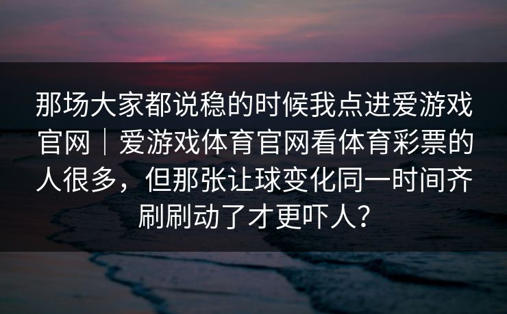 那场大家都说稳的时候我点进爱游戏官网｜爱游戏体育官网看体育彩票的人很多，但那张让球变化同一时间齐刷刷动了才更吓人？