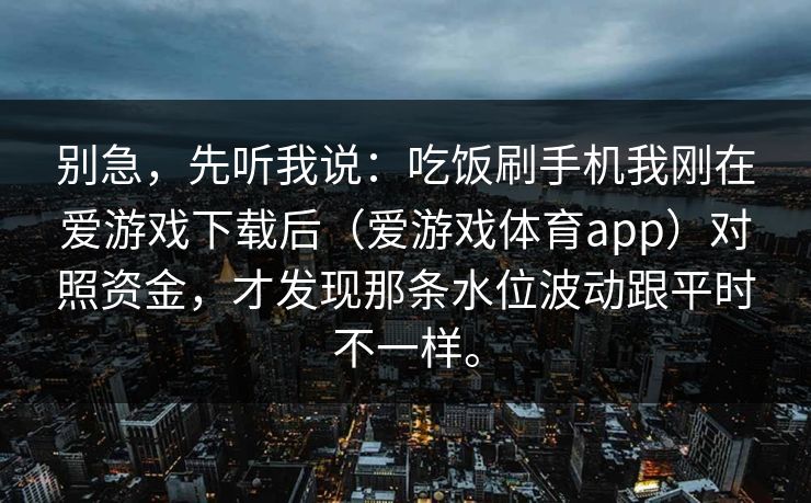 别急，先听我说：吃饭刷手机我刚在爱游戏下载后（爱游戏体育app）对照资金，才发现那条水位波动跟平时不一样。