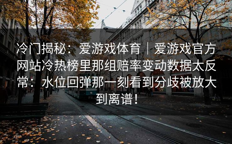 冷门揭秘:爱游戏体育|爱游戏官方网站冷热榜里那组赔率变动数据太反常:水位回弹那一刻看到分歧被放大到离谱! 冷门揭秘:爱游戏体育|爱游戏官方网站冷热榜里那组赔率变动数据太反常:水位回弹那一刻看到分歧被放大到离谱!