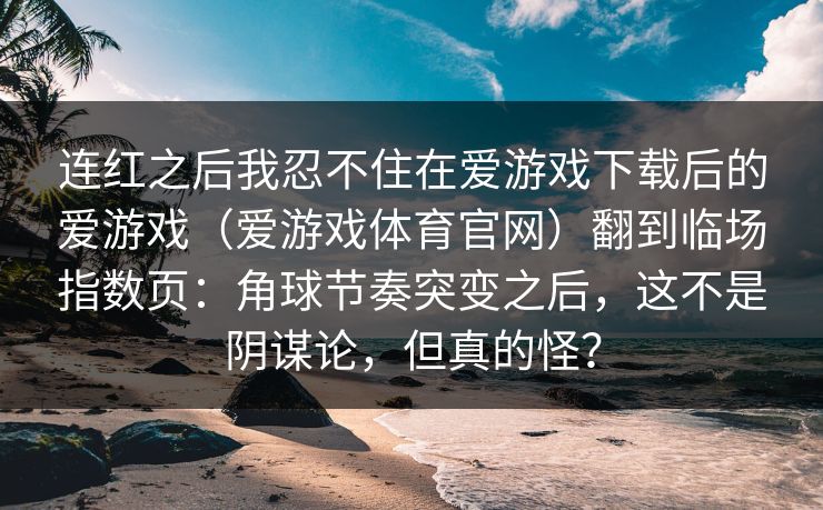 连红之后我忍不住在爱游戏下载后的爱游戏(爱游戏体育官网)翻到临场指数页:角球节奏突变之后,这不是阴谋论,但真的怪? 连红之后我忍不住在爱游戏下载后的爱游戏(爱游戏体育官网)翻到临场指数页:角球节奏突变之后,这不是阴谋论,但真的怪?